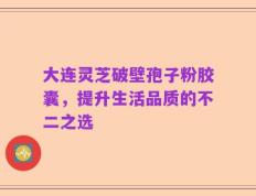 大连灵芝破壁孢子粉胶囊，提升生活品质的不二之选