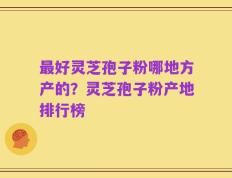 最好灵芝孢子粉哪地方产的？灵芝孢子粉产地排行榜
