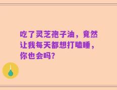 吃了灵芝孢子油，竟然让我每天都想打瞌睡，你也会吗？