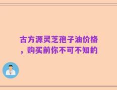 古方源灵芝孢子油价格，购买前你不可不知的