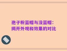 孢子粉蓝帽与没蓝帽：揭开外观和效果的对比