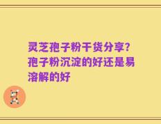 灵芝孢子粉干货分享？孢子粉沉淀的好还是易溶解的好