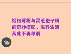 姬松茸粉与灵芝孢子粉的奇妙搭配，滋养生活从此不再单调