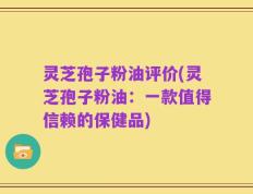 灵芝孢子粉油评价(灵芝孢子粉油：一款值得信赖的保健品)