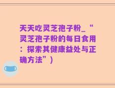 天天吃灵芝孢子粉_“灵芝孢子粉的每日食用：探索其健康益处与正确方法”)