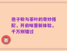 孢子粉与茶叶的奇妙搭配，开启味蕾新体验，千万别错过