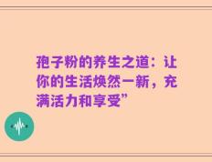 孢子粉的养生之道：让你的生活焕然一新，充满活力和享受”