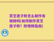 灵芝孢子粉怎么制作有视频吗(如何制作灵芝孢子粉？附视频指南)