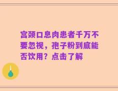 宫颈口息肉患者千万不要忽视，孢子粉到底能否饮用？点击了解