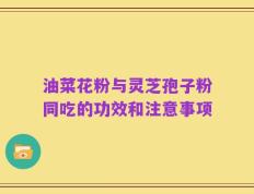 油菜花粉与灵芝孢子粉同吃的功效和注意事项