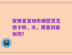 安微省宣城市破壁灵芝孢子粉，大，质量到底如何？