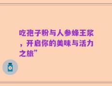 吃孢子粉与人参蜂王浆，开启你的美味与活力之旅”