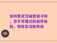 安利君灵芝破壁孢子粉，您不可错过的滋养体验，带给生活新风尚