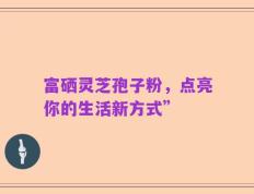 富硒灵芝孢子粉，点亮你的生活新方式”