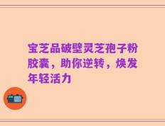 宝芝品破壁灵芝孢子粉胶囊，助你逆转，焕发年轻活力