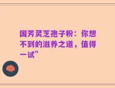 国芳灵芝孢子粉：你想不到的滋养之道，值得一试”