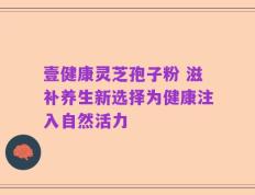 壹健康灵芝孢子粉 滋补养生新选择为健康注入自然活力