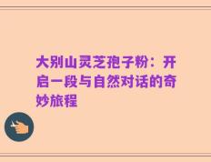 大别山灵芝孢子粉：开启一段与自然对话的奇妙旅程