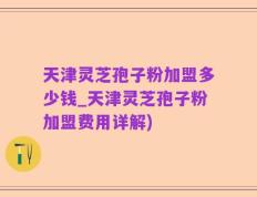 天津灵芝孢子粉加盟多少钱_天津灵芝孢子粉加盟费用详解)