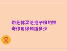 峪芝林灵芝孢子粉的神奇作用你知道多少