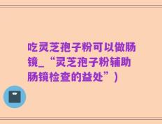 吃灵芝孢子粉可以做肠镜_“灵芝孢子粉辅助肠镜检查的益处”)