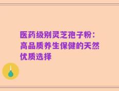 医药级别灵芝孢子粉：高品质养生保健的天然优质选择