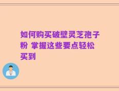 如何购买破壁灵芝孢子粉 掌握这些要点轻松买到