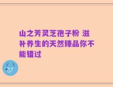山之芳灵芝孢子粉 滋补养生的天然臻品你不能错过