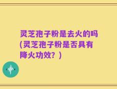 灵芝孢子粉是去火的吗(灵芝孢子粉是否具有降火功效？)