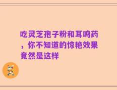 吃灵芝孢子粉和耳鸣药，你不知道的惊艳效果竟然是这样