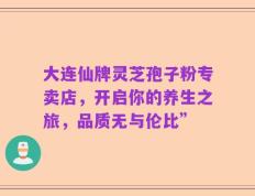 大连仙牌灵芝孢子粉专卖店，开启你的养生之旅，品质无与伦比”