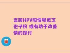 宫颈HPV阳性喝灵芝孢子粉 或有助于改善情的探讨