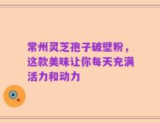 常州灵芝孢子破壁粉，这款美味让你每天充满活力和动力