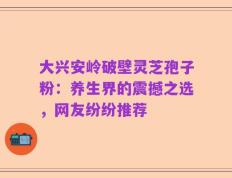 大兴安岭破壁灵芝孢子粉：养生界的震撼之选，网友纷纷推荐