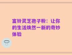 富铃灵芝孢子粉：让你的生活焕然一新的奇妙体验