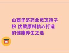 山西华济药业灵芝孢子粉 优质原料精心打造的健康养生之选