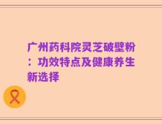 广州药科院灵芝破壁粉：功效特点及健康养生新选择