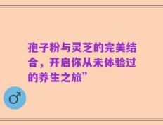 孢子粉与灵芝的完美结合，开启你从未体验过的养生之旅”