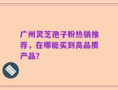 广州灵芝孢子粉热销推荐，在哪能买到高品质产品？