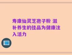 寿康仙灵芝孢子粉 滋补养生的佳品为健康注入活力