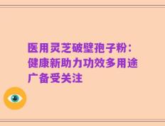 医用灵芝破壁孢子粉：健康新助力功效多用途广备受关注