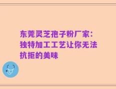 东莞灵芝孢子粉厂家：独特加工工艺让你无法抗拒的美味