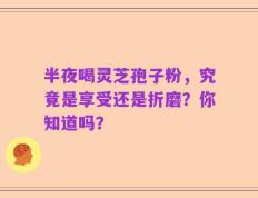 半夜喝灵芝孢子粉，究竟是享受还是折磨？你知道吗？