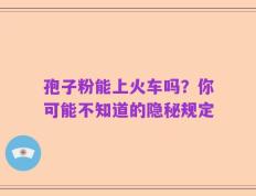 孢子粉能上火车吗？你可能不知道的隐秘规定