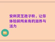 安利灵芝孢子粉，让你体验前所未有的滋养与活力