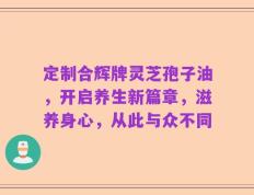 定制合辉牌灵芝孢子油，开启养生新篇章，滋养身心，从此与众不同