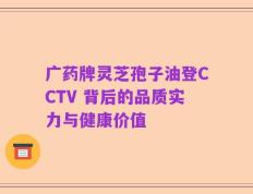 广药牌灵芝孢子油登CCTV 背后的品质实力与健康价值