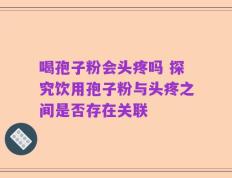 喝孢子粉会头疼吗 探究饮用孢子粉与头疼之间是否存在关联