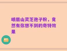 峨眉山灵芝孢子粉，竟然有你想不到的奇特效果