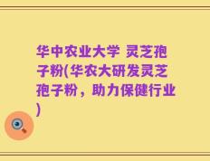 华中农业大学 灵芝孢子粉(华农大研发灵芝孢子粉，助力保健行业)